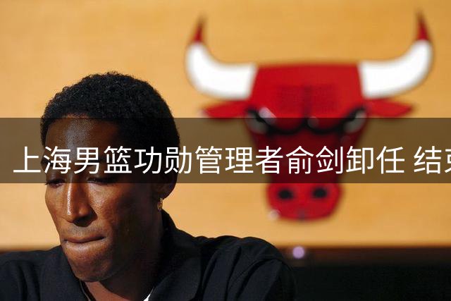 上海男篮功勋管理者俞剑卸任 结束十余载球队服务生涯