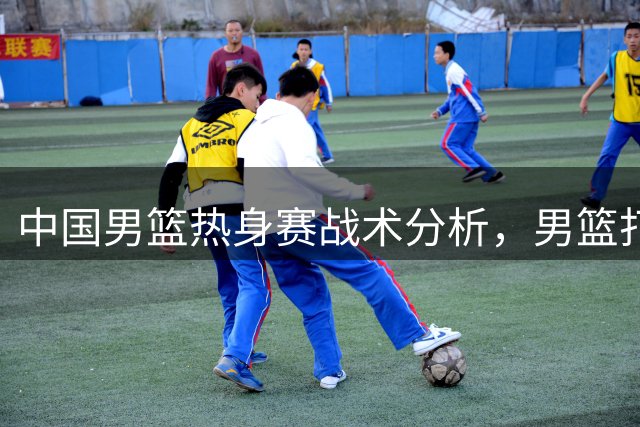 中国男篮热身赛战术分析，男篮打出了哪些现代篮球战术？