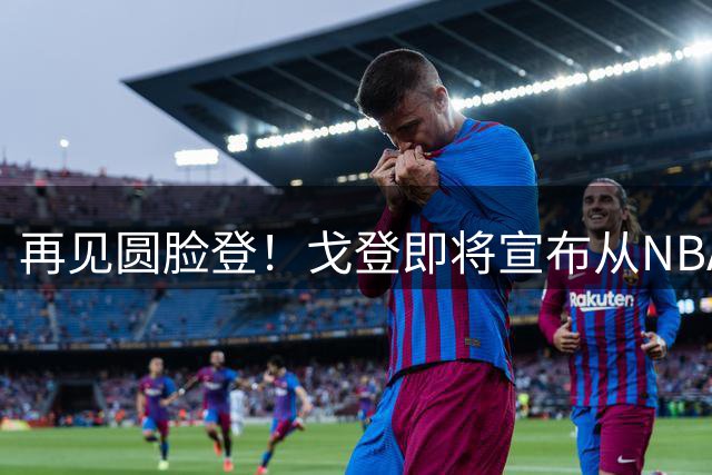 再见圆脸登！戈登即将宣布从NBA退役 结束18年生涯