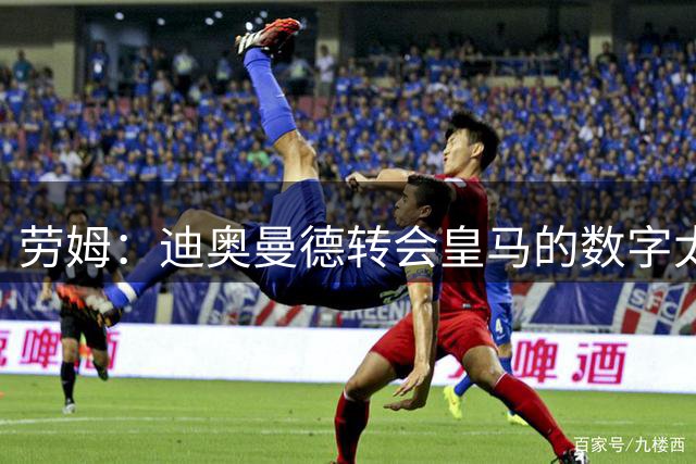 劳姆：迪奥曼德转会皇马的数字太夸张，他是非常棒的小伙子
