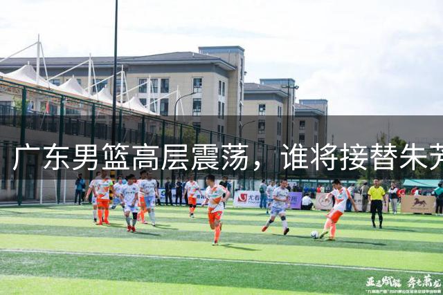 广东男篮高层震荡，谁将接替朱芳雨掌舵？