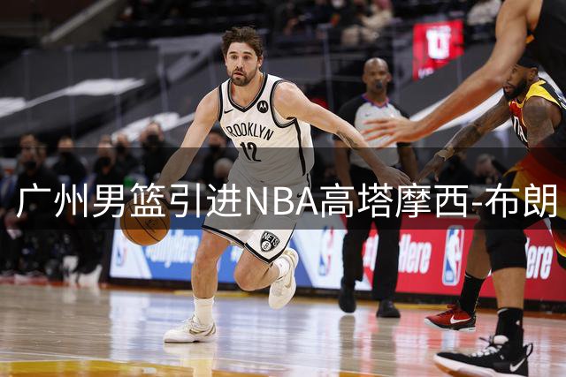广州男篮引进NBA高塔摩西-布朗 辽宁队锁定土耳其联赛得分王