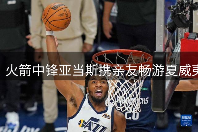 火箭中锋亚当斯携亲友畅游夏威夷 社交媒体分享海岛惬意时光