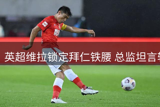 英超维拉锁定拜仁铁腰 总监坦言转会谈判仍存变数