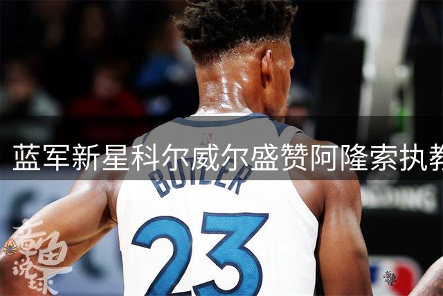 蓝军新星科尔威尔盛赞阿隆索执教理念：解放天性踢出美丽足球