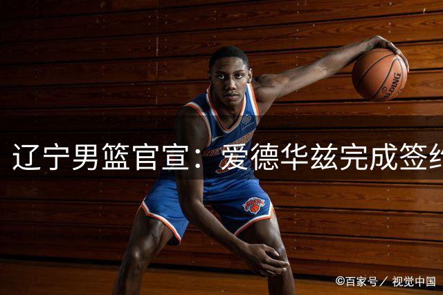 辽宁男篮官宣：爱德华兹完成签约加盟 将搭档赵继伟组后场双枪