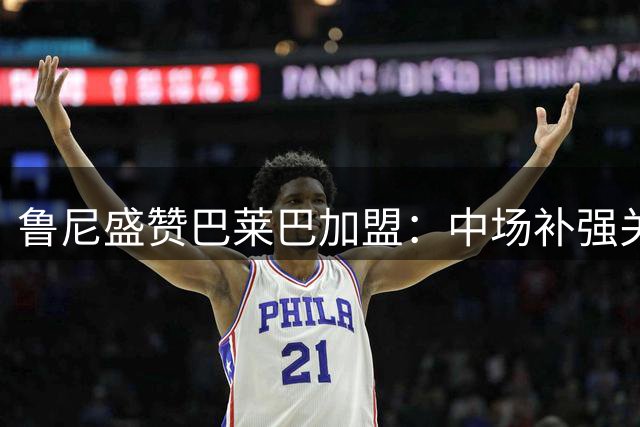 鲁尼盛赞巴莱巴加盟：中场补强关键拼图