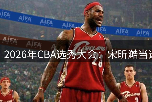 2026年CBA选秀大会：宋昕澔当选“状元”