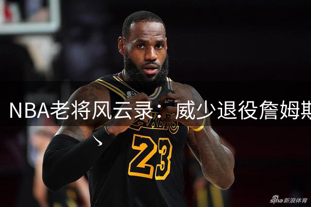 NBA老将风云录：威少退役詹姆斯降薪 传奇时代渐行渐远