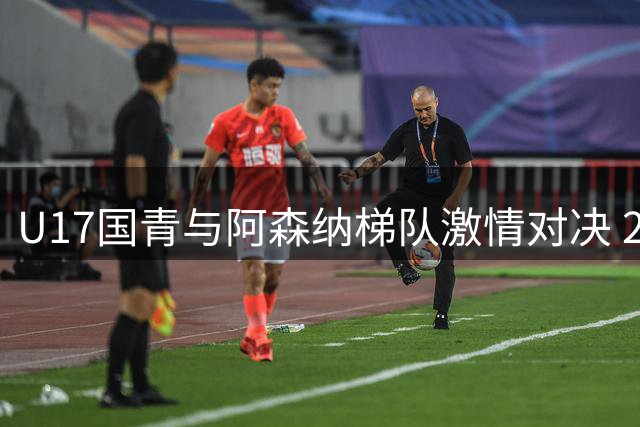 U17国青与阿森纳梯队激情对决 2-2战平展现青春风暴